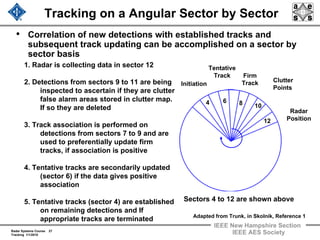 Radar Systems Course 27
Tracking 1/1/2010
IEEE New Hampshire Section
IEEE AES Society
Tracking on a Angular Sector by Sector
• Correlation of new detections with established tracks and
subsequent track updating can be accomplished on a sector by
sector basis
4 86
10
12
Initiation
Tentative
Track Firm
Track Clutter
Points
Radar
Position
Adapted from Trunk, in Skolnik, Reference 1
Sectors 4 to 12 are shown above
1. Radar is collecting data in sector 12
2. Detections from sectors 9 to 11 are being
inspected to ascertain if they are clutter
false alarm areas stored in clutter map.
If so they are deleted
3. Track association is performed on
detections from sectors 7 to 9 and are
used to preferentially update firm
tracks, if association is positive
4. Tentative tracks are secondarily updated
(sector 6) if the data gives positive
association
5. Tentative tracks (sector 4) are established
on remaining detections and If
appropriate tracks are terminated
 