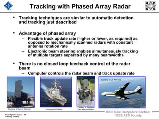Radar Systems Course 28
Tracking 1/1/2010
IEEE New Hampshire Section
IEEE AES Society
Tracking with Phased Array Radar
• Tracking techniques are similar to automatic detection
and tracking just described
• Advantage of phased array
– Flexible track update rate (higher or lower, as required) as
opposed to mechanically scanned radars with constant
antenna rotation rate
– Electronic beam steering enables simultaneously tracking
of multiple targets separated by many beamwidths
• There is no closed loop feedback control of the radar
beam
– Computer controls the radar beam and track update rate
Courtesy of Dept of Defense. Courtesy of US Navy.
Courtesy of Raytheon.
Used with permission.
Courtesy of US Air Force.
 