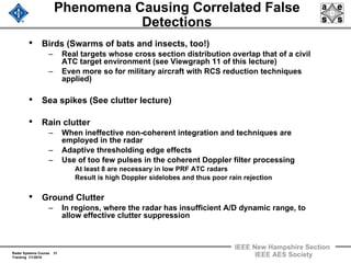 Radar Systems Course 31
Tracking 1/1/2010
IEEE New Hampshire Section
IEEE AES Society
Phenomena Causing Correlated False
Detections
• Birds (Swarms of bats and insects, too!)
– Real targets whose cross section distribution overlap that of a civil
ATC target environment (see Viewgraph 11 of this lecture)
– Even more so for military aircraft with RCS reduction techniques
applied)
• Sea spikes (See clutter lecture)
• Rain clutter
– When ineffective non-coherent integration and techniques are
employed in the radar
– Adaptive thresholding edge effects
– Use of too few pulses in the coherent Doppler filter processing
At least 8 are necessary in low PRF ATC radars
Result is high Doppler sidelobes and thus poor rain rejection
• Ground Clutter
– In regions, where the radar has insufficient A/D dynamic range, to
allow effective clutter suppression
 