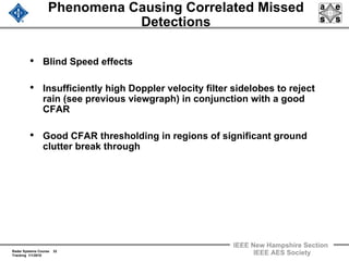 Radar Systems Course 32
Tracking 1/1/2010
IEEE New Hampshire Section
IEEE AES Society
Phenomena Causing Correlated Missed
Detections
• Blind Speed effects
• Insufficiently high Doppler velocity filter sidelobes to reject
rain (see previous viewgraph) in conjunction with a good
CFAR
• Good CFAR thresholding in regions of significant ground
clutter break through
 