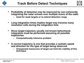 Radar Systems Course 34
Tracking 1/1/2010
IEEE New Hampshire Section
IEEE AES Society
Track Before Detect Techniques
• Probability of detection may be improved by non-coherently
integrating the radar echoes over multiple scans of the radar
– Used for weak targets or to extend detection range
• Long integration times implies target may traverse many
resolution cells during the integration time
• Since target trajectory usually not known beforehand,
integration must be performed assuming all possible
trajectories
– Computationally intensive problem
• A correct trajectory is one that provides a realistic speed
and direction for the type of target being observed
– Unexpected maneuvers of target can limit the viability of this
technique
 