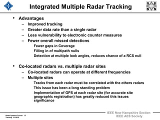 Radar Systems Course 37
Tracking 1/1/2010
IEEE New Hampshire Section
IEEE AES Society
Integrated Multiple Radar Tracking
• Advantages
– Improved tracking
– Greater data rate than a single radar
– Less vulnerability to electronic counter measures
– Fewer overall missed detections
Fewer gaps in Coverage
Filling in of multipath nulls
Detection at multiple look angles, reduces chance of a RCS null
• Co-located radars vs. multiple radar sites
– Co-located radars can operate at different frequencies
– Multiple sites
Tracks from each radar must be correlated with the others radars
This issue has been a long standing problem
Implementation of GPS at each radar site (for accurate site
geographic registration) has greatly reduced this issues
significance
 