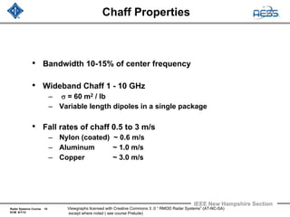 Radar Systems Course 10
ECM 6/1/12
IEEE New Hampshire Section
Viewgraphs licensed with Creative Commons 3 .0 “ RMOD Radar Systems” (AT-NC-SA)
except where noted ( see course Prelude)
Chaff Properties
• Bandwidth 10-15% of center frequency
• Wideband Chaff 1 - 10 GHz
– σ = 60 m2 / lb
– Variable length dipoles in a single package
• Fall rates of chaff 0.5 to 3 m/s
– Nylon (coated) ~ 0.6 m/s
– Aluminum ~ 1.0 m/s
– Copper ~ 3.0 m/s
 
