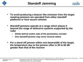 Radar Systems Course 29
ECM 6/1/12
IEEE New Hampshire Section
Viewgraphs licensed with Creative Commons 3 .0 “ RMOD Radar Systems” (AT-NC-SA)
except where noted ( see course Prelude)
Standoff Jamming
• To avoid producing a beacon like emission from the target,
masking jammers are operated from either standoff
platforms or from escort vehicles
• Standoff jammers operate at a range which places it
beyond the range of defensive systems supported by the
radar
– Orbits behind and/or side of the penetration corridor
– One standoff jammer may cover several radars
• For a stand off jammer within one beamwidth of the target,
the temperature due to the jammer often is 50 to 60 dB
greater than that of the receiver
 