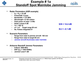 Radar Systems Course 30
ECM 6/1/12
IEEE New Hampshire Section
Viewgraphs licensed with Creative Commons 3 .0 “ RMOD Radar Systems” (AT-NC-SA)
except where noted ( see course Prelude)
Example # 1a
Standoff Spot Mainlobe Jamming
• Radar Parameters (ASR example)
– GT = GR = 33 dB
– Pulsewidth .6 μsec
– Bandwidth = 1.67 MHz
– Wavelength = 0.103 meters
– Peak power of radar 1.4 Mw
– Radar Losses 8 dB
– Ts = 950 oK
– σ= 1 m2 Target range 60 nmi
– No. Pulses integrated 21
• Scenario Parameters
– Range from radar to jammer aircraft 100 nmi
– Range from radar to target 60 nmi
– Jammer aircraft illuminates radar mainlobe
• Airborne Standoff Jammer Parameters
– S-Band 2800 MHz
– ERP (ΔJ) = 1000 W/MHz
– Jammer Loss=1 dB
S/N = 14.4 dB
S/J = -4.1 dB
 