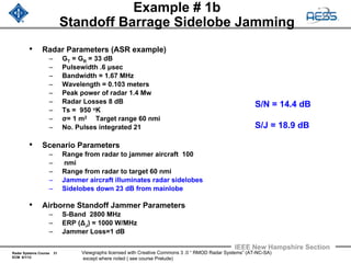 Radar Systems Course 31
ECM 6/1/12
IEEE New Hampshire Section
Viewgraphs licensed with Creative Commons 3 .0 “ RMOD Radar Systems” (AT-NC-SA)
except where noted ( see course Prelude)
Example # 1b
Standoff Barrage Sidelobe Jamming
• Radar Parameters (ASR example)
– GT = GR = 33 dB
– Pulsewidth .6 μsec
– Bandwidth = 1.67 MHz
– Wavelength = 0.103 meters
– Peak power of radar 1.4 Mw
– Radar Losses 8 dB
– Ts = 950 oK
– σ= 1 m2 Target range 60 nmi
– No. Pulses integrated 21
• Scenario Parameters
– Range from radar to jammer aircraft 100
– nmi
– Range from radar to target 60 nmi
– Jammer aircraft illuminates radar sidelobes
– Sidelobes down 23 dB from mainlobe
• Airborne Standoff Jammer Parameters
– S-Band 2800 MHz
– ERP (ΔJ) = 1000 W/MHz
– Jammer Loss=1 dB
S/N = 14.4 dB
S/J = 18.9 dB
 