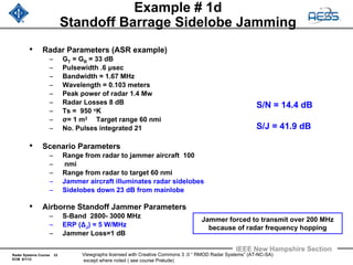 Radar Systems Course 33
ECM 6/1/12
IEEE New Hampshire Section
Viewgraphs licensed with Creative Commons 3 .0 “ RMOD Radar Systems” (AT-NC-SA)
except where noted ( see course Prelude)
Example # 1d
Standoff Barrage Sidelobe Jamming
• Radar Parameters (ASR example)
– GT = GR = 33 dB
– Pulsewidth .6 μsec
– Bandwidth = 1.67 MHz
– Wavelength = 0.103 meters
– Peak power of radar 1.4 Mw
– Radar Losses 8 dB
– Ts = 950 oK
– σ= 1 m2 Target range 60 nmi
– No. Pulses integrated 21
• Scenario Parameters
– Range from radar to jammer aircraft 100
– nmi
– Range from radar to target 60 nmi
– Jammer aircraft illuminates radar sidelobes
– Sidelobes down 23 dB from mainlobe
• Airborne Standoff Jammer Parameters
– S-Band 2800- 3000 MHz
– ERP (ΔJ) = 5 W/MHz
– Jammer Loss=1 dB
S/N = 14.4 dB
S/J = 41.9 dB
Jammer forced to transmit over 200 MHz
because of radar frequency hopping
 
