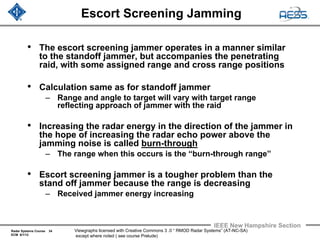 Radar Systems Course 34
ECM 6/1/12
IEEE New Hampshire Section
Viewgraphs licensed with Creative Commons 3 .0 “ RMOD Radar Systems” (AT-NC-SA)
except where noted ( see course Prelude)
Escort Screening Jamming
• The escort screening jammer operates in a manner similar
to the standoff jammer, but accompanies the penetrating
raid, with some assigned range and cross range positions
• Calculation same as for standoff jammer
– Range and angle to target will vary with target range
reflecting approach of jammer with the raid
• Increasing the radar energy in the direction of the jammer in
the hope of increasing the radar echo power above the
jamming noise is called burn-through
– The range when this occurs is the “burn-through range”
• Escort screening jammer is a tougher problem than the
stand off jammer because the range is decreasing
– Received jammer energy increasing
 
