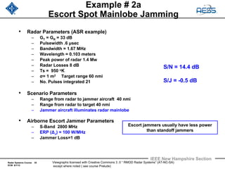 Radar Systems Course 35
ECM 6/1/12
IEEE New Hampshire Section
Viewgraphs licensed with Creative Commons 3 .0 “ RMOD Radar Systems” (AT-NC-SA)
except where noted ( see course Prelude)
Example # 2a
Escort Spot Mainlobe Jamming
• Radar Parameters (ASR example)
– GT = GR = 33 dB
– Pulsewidth .6 μsec
– Bandwidth = 1.67 MHz
– Wavelength = 0.103 meters
– Peak power of radar 1.4 Mw
– Radar Losses 8 dB
– Ts = 950 oK
– σ= 1 m2 Target range 60 nmi
– No. Pulses integrated 21
• Scenario Parameters
– Range from radar to jammer aircraft 40 nmi
– Range from radar to target 40 nmi
– Jammer aircraft illuminates radar mainlobe
• Airborne Escort Jammer Parameters
– S-Band 2800 MHz
– ERP (ΔJ) = 100 W/MHz
– Jammer Loss=1 dB
S/N = 14.4 dB
S/J = -0.5 dB
Escort jammers usually have less power
than standoff jammers
 
