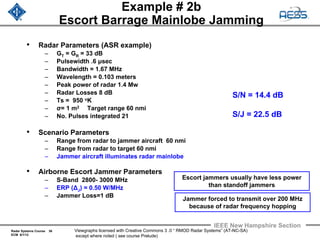 Radar Systems Course 36
ECM 6/1/12
IEEE New Hampshire Section
Viewgraphs licensed with Creative Commons 3 .0 “ RMOD Radar Systems” (AT-NC-SA)
except where noted ( see course Prelude)
Example # 2b
Escort Barrage Mainlobe Jamming
• Radar Parameters (ASR example)
– GT = GR = 33 dB
– Pulsewidth .6 μsec
– Bandwidth = 1.67 MHz
– Wavelength = 0.103 meters
– Peak power of radar 1.4 Mw
– Radar Losses 8 dB
– Ts = 950 oK
– σ= 1 m2 Target range 60 nmi
– No. Pulses integrated 21
• Scenario Parameters
– Range from radar to jammer aircraft 60 nmi
– Range from radar to target 60 nmi
– Jammer aircraft illuminates radar mainlobe
• Airborne Escort Jammer Parameters
– S-Band 2800- 3000 MHz
– ERP (ΔJ) = 0.50 W/MHz
– Jammer Loss=1 dB
S/N = 14.4 dB
S/J = 22.5 dB
Jammer forced to transmit over 200 MHz
because of radar frequency hopping
Escort jammers usually have less power
than standoff jammers
 