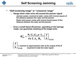 Radar Systems Course 37
ECM 6/1/12
IEEE New Hampshire Section
Viewgraphs licensed with Creative Commons 3 .0 “ RMOD Radar Systems” (AT-NC-SA)
except where noted ( see course Prelude)
Self Screening Jamming
• “Self screening range” or “crossover range”
– Range when radar echo will exceed the jammer signal
Jammer power, received at radar, varies with inverse square of
the distance between the radar and the jammer
Radar echo power varies with inverse fourth power of the
distance between the radar and the jammer
– Even a small stand off jammer, operating in the barrage
mode, can guarantee masking of the target echo
= Jammer to signal (power) ratio at the output of the IF
required to mask the radar signal
MASKNJ
JRTT2
SS
S
J
BL4
LGGP
R ⎟
⎠
⎞
⎜
⎝
⎛
Δπ
σ
=
MASKS
J
⎟
⎠
⎞
⎜
⎝
⎛
 