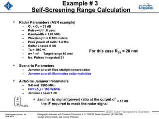 Radar Systems Course 38
ECM 6/1/12
IEEE New Hampshire Section
Viewgraphs licensed with Creative Commons 3 .0 “ RMOD Radar Systems” (AT-NC-SA)
except where noted ( see course Prelude)
Example # 3
Self-Screening Range Calculation
• Radar Parameters (ASR example)
– GT = GR = 33 dB
– Pulsewidth .6 μsec
– Bandwidth = 1.67 MHz
– Wavelength = 0.103 meters
– Peak power of radar 1.4 Mw
– Radar Losses 8 dB
– Ts = 950 oK
– σ= 1 m2 Target range 60 nmi
– No. Pulses integrated 21
• Scenario Parameters
– Jammer aircraft flies straight toward radar
– Jammer aircraft illuminates radar mainlobe
• Airborne Jammer Parameters
– S-Band 2800 MHz
– ERP (ΔJ) = 100 W/MHz
– Jammer Loss= 1 dB
= Jammer to signal (power) ratio at the output of
the IF required to mask the radar signal
MASKS
J
⎟
⎠
⎞
⎜
⎝
⎛ ≈ 10 dB
For this case RSS = 20 nmi
 