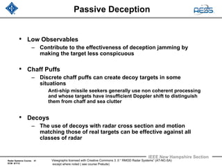 Radar Systems Course 41
ECM 6/1/12
IEEE New Hampshire Section
Viewgraphs licensed with Creative Commons 3 .0 “ RMOD Radar Systems” (AT-NC-SA)
except where noted ( see course Prelude)
Passive Deception
• Low Observables
– Contribute to the effectiveness of deception jamming by
making the target less conspicuous
• Chaff Puffs
– Discrete chaff puffs can create decoy targets in some
situations
Anti-ship missile seekers generally use non coherent processing
and whose targets have insufficient Doppler shift to distinguish
them from chaff and sea clutter
• Decoys
– The use of decoys with radar cross section and motion
matching those of real targets can be effective against all
classes of radar
 
