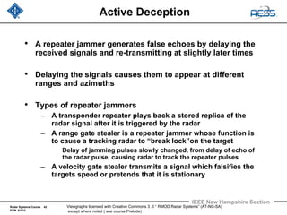 Radar Systems Course 42
ECM 6/1/12
IEEE New Hampshire Section
Viewgraphs licensed with Creative Commons 3 .0 “ RMOD Radar Systems” (AT-NC-SA)
except where noted ( see course Prelude)
Active Deception
• A repeater jammer generates false echoes by delaying the
received signals and re-transmitting at slightly later times
• Delaying the signals causes them to appear at different
ranges and azimuths
• Types of repeater jammers
– A transponder repeater plays back a stored replica of the
radar signal after it is triggered by the radar
– A range gate stealer is a repeater jammer whose function is
to cause a tracking radar to “break lock”on the target
Delay of jamming pulses slowly changed, from delay of echo of
the radar pulse, causing radar to track the repeater pulses
– A velocity gate stealer transmits a signal which falsifies the
targets speed or pretends that it is stationary
 