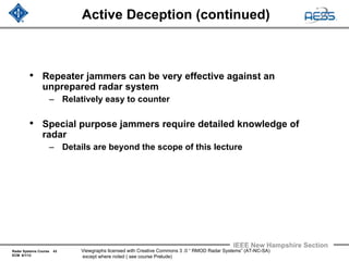 Radar Systems Course 43
ECM 6/1/12
IEEE New Hampshire Section
Viewgraphs licensed with Creative Commons 3 .0 “ RMOD Radar Systems” (AT-NC-SA)
except where noted ( see course Prelude)
Active Deception (continued)
• Repeater jammers can be very effective against an
unprepared radar system
– Relatively easy to counter
• Special purpose jammers require detailed knowledge of
radar
– Details are beyond the scope of this lecture
 