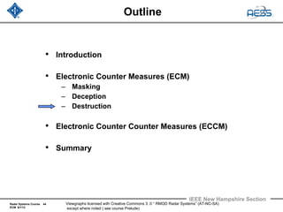 Radar Systems Course 44
ECM 6/1/12
IEEE New Hampshire Section
Viewgraphs licensed with Creative Commons 3 .0 “ RMOD Radar Systems” (AT-NC-SA)
except where noted ( see course Prelude)
Outline
• Introduction
• Electronic Counter Measures (ECM)
– Masking
– Deception
– Destruction
• Electronic Counter Counter Measures (ECCM)
• Summary
 