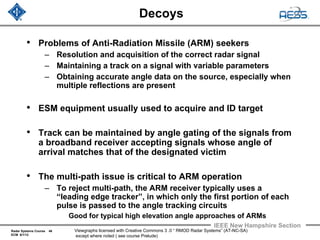 Radar Systems Course 46
ECM 6/1/12
IEEE New Hampshire Section
Viewgraphs licensed with Creative Commons 3 .0 “ RMOD Radar Systems” (AT-NC-SA)
except where noted ( see course Prelude)
Decoys
• Problems of Anti-Radiation Missile (ARM) seekers
– Resolution and acquisition of the correct radar signal
– Maintaining a track on a signal with variable parameters
– Obtaining accurate angle data on the source, especially when
multiple reflections are present
• ESM equipment usually used to acquire and ID target
• Track can be maintained by angle gating of the signals from
a broadband receiver accepting signals whose angle of
arrival matches that of the designated victim
• The multi-path issue is critical to ARM operation
– To reject multi-path, the ARM receiver typically uses a
“leading edge tracker”, in which only the first portion of each
pulse is passed to the angle tracking circuits
Good for typical high elevation angle approaches of ARMs
 