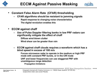 Radar Systems Course 48
ECM 6/1/12
IEEE New Hampshire Section
Viewgraphs licensed with Creative Commons 3 .0 “ RMOD Radar Systems” (AT-NC-SA)
except where noted ( see course Prelude)
ECCM Against Passive Masking
• Constant False Alarm Rate (CFAR) thresholding
– CFAR algorithms should be resistant to jamming signals
Rapid response to changing noise characteristics
The digital revolution enables this
• ECCM against chaff
– Use of Pulse Doppler filtering banks in low PRF radars can
significantly mitigate the effect of chaff
Diffuse wind blown clutter
Wind shear can be greater than rain
– ECCM against chaff clouds requires a waveform which has a
blind speed in excess of 100 m/s
Forces microwave radar to operate in the medium or high PRF
mode with constant PRF bursts, or in the CW mode
UHF and lower frequencies can use staggered PRF with
unambiguous range detection
Propagation limitations
 