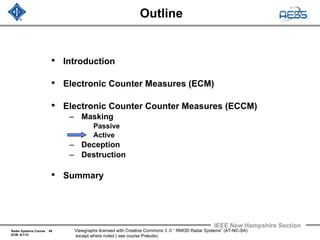 Radar Systems Course 49
ECM 6/1/12
IEEE New Hampshire Section
Viewgraphs licensed with Creative Commons 3 .0 “ RMOD Radar Systems” (AT-NC-SA)
except where noted ( see course Prelude)
Outline
• Introduction
• Electronic Counter Measures (ECM)
• Electronic Counter Counter Measures (ECCM)
– Masking
Passive
Active
– Deception
– Destruction
• Summary
 
