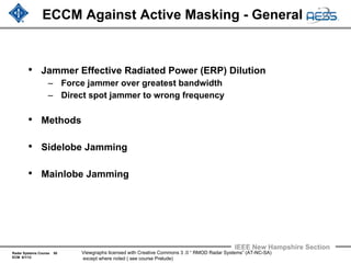 Radar Systems Course 50
ECM 6/1/12
IEEE New Hampshire Section
Viewgraphs licensed with Creative Commons 3 .0 “ RMOD Radar Systems” (AT-NC-SA)
except where noted ( see course Prelude)
ECCM Against Active Masking - General
• Jammer Effective Radiated Power (ERP) Dilution
– Force jammer over greatest bandwidth
– Direct spot jammer to wrong frequency
• Methods
• Sidelobe Jamming
• Mainlobe Jamming
 