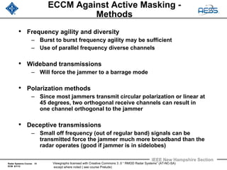 Radar Systems Course 51
ECM 6/1/12
IEEE New Hampshire Section
Viewgraphs licensed with Creative Commons 3 .0 “ RMOD Radar Systems” (AT-NC-SA)
except where noted ( see course Prelude)
ECCM Against Active Masking -
Methods
• Frequency agility and diversity
– Burst to burst frequency agility may be sufficient
– Use of parallel frequency diverse channels
• Wideband transmissions
– Will force the jammer to a barrage mode
• Polarization methods
– Since most jammers transmit circular polarization or linear at
45 degrees, two orthogonal receive channels can result in
one channel orthogonal to the jammer
• Deceptive transmissions
– Small off frequency (out of regular band) signals can be
transmitted force the jammer much more broadband than the
radar operates (good if jammer is in sidelobes)
 