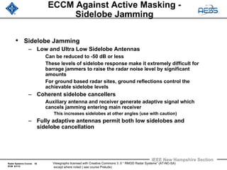 Radar Systems Course 52
ECM 6/1/12
IEEE New Hampshire Section
Viewgraphs licensed with Creative Commons 3 .0 “ RMOD Radar Systems” (AT-NC-SA)
except where noted ( see course Prelude)
ECCM Against Active Masking -
Sidelobe Jamming
• Sidelobe Jamming
– Low and Ultra Low Sidelobe Antennas
Can be reduced to -50 dB or less
These levels of sidelobe response make it extremely difficult for
barrage jammers to raise the radar noise level by significant
amounts
For ground based radar sites, ground reflections control the
achievable sidelobe levels
– Coherent sidelobe cancellers
Auxiliary antenna and receiver generate adaptive signal which
cancels jamming entering main receiver
This increases sidelobes at other angles (use with caution)
– Fully adaptive antennas permit both low sidelobes and
sidelobe cancellation
 