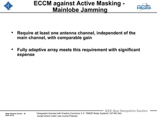 Radar Systems Course 53
ECM 6/1/12
IEEE New Hampshire Section
Viewgraphs licensed with Creative Commons 3 .0 “ RMOD Radar Systems” (AT-NC-SA)
except where noted ( see course Prelude)
ECCM against Active Masking -
Mainlobe Jamming
• Require at least one antenna channel, independent of the
main channel, with comparable gain
• Fully adaptive array meets this requirement with significant
expense
 