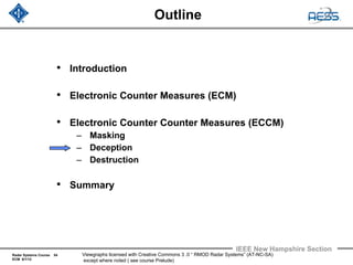 Radar Systems Course 54
ECM 6/1/12
IEEE New Hampshire Section
Viewgraphs licensed with Creative Commons 3 .0 “ RMOD Radar Systems” (AT-NC-SA)
except where noted ( see course Prelude)
Outline
• Introduction
• Electronic Counter Measures (ECM)
• Electronic Counter Counter Measures (ECCM)
– Masking
– Deception
– Destruction
• Summary
 