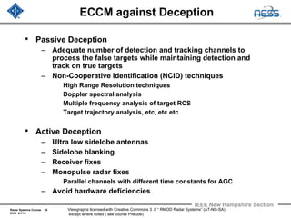 Radar Systems Course 55
ECM 6/1/12
IEEE New Hampshire Section
Viewgraphs licensed with Creative Commons 3 .0 “ RMOD Radar Systems” (AT-NC-SA)
except where noted ( see course Prelude)
ECCM against Deception
• Passive Deception
– Adequate number of detection and tracking channels to
process the false targets while maintaining detection and
track on true targets
– Non-Cooperative Identification (NCID) techniques
High Range Resolution techniques
Doppler spectral analysis
Multiple frequency analysis of target RCS
Target trajectory analysis, etc, etc etc
• Active Deception
– Ultra low sidelobe antennas
– Sidelobe blanking
– Receiver fixes
– Monopulse radar fixes
Parallel channels with different time constants for AGC
– Avoid hardware deficiencies
 