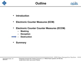 Radar Systems Course 56
ECM 6/1/12
IEEE New Hampshire Section
Viewgraphs licensed with Creative Commons 3 .0 “ RMOD Radar Systems” (AT-NC-SA)
except where noted ( see course Prelude)
Outline
• Introduction
• Electronic Counter Measures (ECM)
• Electronic Counter Counter Measures (ECCM)
– Masking
– Deception
– Destruction
• Summary
 