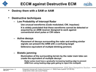 Radar Systems Course 57
ECM 6/1/12
IEEE New Hampshire Section
Viewgraphs licensed with Creative Commons 3 .0 “ RMOD Radar Systems” (AT-NC-SA)
except where noted ( see course Prelude)
ECCM against Destructive ECM
• Destroy them with a SAM or AAM
• Destructive techniques
– Low Probability of Intercept Radar
Use unusual waveforms (Code modulated, CW, impulses)
It is widely postulated that these waveforms cannot be detected or
acquired by an ARM receiver designed to work against
conventional short pulse or CW radars
– Active decoys
Placement of decoys surrounding the radar and emiting similar
signals can present the ARM with a confusing target
Defensive equivalent of multiple blinking jammers
– Bistatic jamming
Illumination of the surrounding terrain by the radar main lobe can
create the equivalent of multiple decoys
Radar pulse must have a gradually increasing leading edge to prevent
ARM from using leading edge gate gating to reject the multipath
 