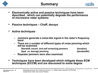 Radar Systems Course 58
ECM 6/1/12
IEEE New Hampshire Section
Viewgraphs licensed with Creative Commons 3 .0 “ RMOD Radar Systems” (AT-NC-SA)
except where noted ( see course Prelude)
Summary
• Electronically active and passive techniques have been
described , which can potentially degrade the performance
of microwave radar systems
• Passive techniques – Chaff, decoys
• Active techniques
– Jammers generate a noise-like signal in the radar’s frequency
band
– There are a number of different types of noise jamming which
will be examined
Standoff, escort, and self screening jammers (location)
Spot vs. barrage jamming (bandwidth)
– Repeater jammers were also examined
• Techniques have been developed which mitigate these ECM
techniques (ECCM) and are discussed to some degree
 