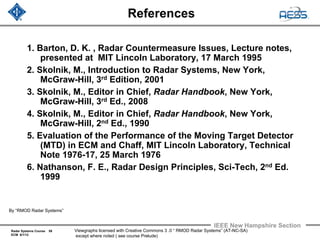 Radar Systems Course 59
ECM 6/1/12
IEEE New Hampshire Section
Viewgraphs licensed with Creative Commons 3 .0 “ RMOD Radar Systems” (AT-NC-SA)
except where noted ( see course Prelude)
References
1. Barton, D. K. , Radar Countermeasure Issues, Lecture notes,
presented at MIT Lincoln Laboratory, 17 March 1995
2. Skolnik, M., Introduction to Radar Systems, New York,
McGraw-Hill, 3rd Edition, 2001
3. Skolnik, M., Editor in Chief, Radar Handbook, New York,
McGraw-Hill, 3rd Ed., 2008
4. Skolnik, M., Editor in Chief, Radar Handbook, New York,
McGraw-Hill, 2nd Ed., 1990
5. Evaluation of the Performance of the Moving Target Detector
(MTD) in ECM and Chaff, MIT Lincoln Laboratory, Technical
Note 1976-17, 25 March 1976
6. Nathanson, F. E., Radar Design Principles, Sci-Tech, 2nd Ed.
1999
By “RMOD Radar Systems”
 