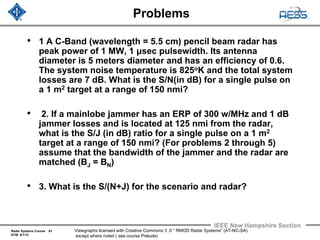 Radar Systems Course 61
ECM 6/1/12
IEEE New Hampshire Section
Viewgraphs licensed with Creative Commons 3 .0 “ RMOD Radar Systems” (AT-NC-SA)
except where noted ( see course Prelude)
Problems
• 1 A C-Band (wavelength = 5.5 cm) pencil beam radar has
peak power of 1 MW, 1 μsec pulsewidth. Its antenna
diameter is 5 meters diameter and has an efficiency of 0.6.
The system noise temperature is 825oK and the total system
losses are 7 dB. What is the S/N(in dB) for a single pulse on
a 1 m2 target at a range of 150 nmi?
• 2. If a mainlobe jammer has an ERP of 300 w/MHz and 1 dB
jammer losses and is located at 125 nmi from the radar,
what is the S/J (in dB) ratio for a single pulse on a 1 m2
target at a range of 150 nmi? (For problems 2 through 5)
assume that the bandwidth of the jammer and the radar are
matched (BJ = BN)
• 3. What is the S/(N+J) for the scenario and radar?
 