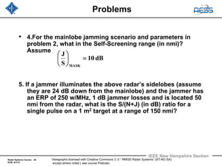 Radar Systems Course 62
ECM 6/1/12
IEEE New Hampshire Section
Viewgraphs licensed with Creative Commons 3 .0 “ RMOD Radar Systems” (AT-NC-SA)
except where noted ( see course Prelude)
Problems
• 4.For the mainlobe jamming scenario and parameters in
problem 2, what in the Self-Screening range (in nmi)?
Assume
5. If a jammer illuminates the above radar’s sidelobes (assume
they are 24 dB down from the mainlobe) and the jammer has
an ERP of 250 w/MHz, 1 dB jammer losses and is located 50
nmi from the radar, what is the S/(N+J) (in dB) ratio for a
single pulse on a 1 m2 target at a range of 150 nmi?
dB10
S
J
MASK
=⎟
⎠
⎞
⎜
⎝
⎛
 