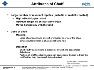 Radar Systems Course 8
ECM 6/1/12
IEEE New Hampshire Section
Viewgraphs licensed with Creative Commons 3 .0 “ RMOD Radar Systems” (AT-NC-SA)
except where noted ( see course Prelude)
Attributes of Chaff
• Large number of resonant dipoles (metallic or metallic coated)
– High reflectivity per pound
– Optimum length 1/2 of radar wavelength
– Moves horizontally with the wind
• Uses of chaff
– Masking
Large cloud can shield aircraft or missiles in or near the cloud
Diffuse clutter similar in characteristics to rain
– Deception
Chaff “puff” can emulate a missile or aircraft and cause false
detections
Packets of chaff seeded in a row can cause radar tracker to track the
chaff rather than the aircraft being tracked
Courtesy of MIT Lincoln Laboratory
Used with Permission
 