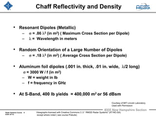 Radar Systems Course 9
ECM 6/1/12
IEEE New Hampshire Section
Viewgraphs licensed with Creative Commons 3 .0 “ RMOD Radar Systems” (AT-NC-SA)
except where noted ( see course Prelude)
Chaff Reflectivity and Density
• Resonant Dipoles (Metallic)
– σ = .86 λ2 (in m2) ( Maximum Cross Section per Dipole)
– λ = Wavelength in meters
• Random Orientation of a Large Number of Dipoles
– σ = .18 λ2 (in m2) ( Average Cross Section per Dipole)
• Aluminum foil dipoles (.001 in. thick, .01 in. wide, λ/2 long)
σ = 3000 W / f (in m2)
– W = weight in lb
– f = frequency in GHz
• At S-Band, 400 lb yields = 400,000 m2 or 56 dBsm
Courtesy of MIT Lincoln Laboratory
Used with Permission
 