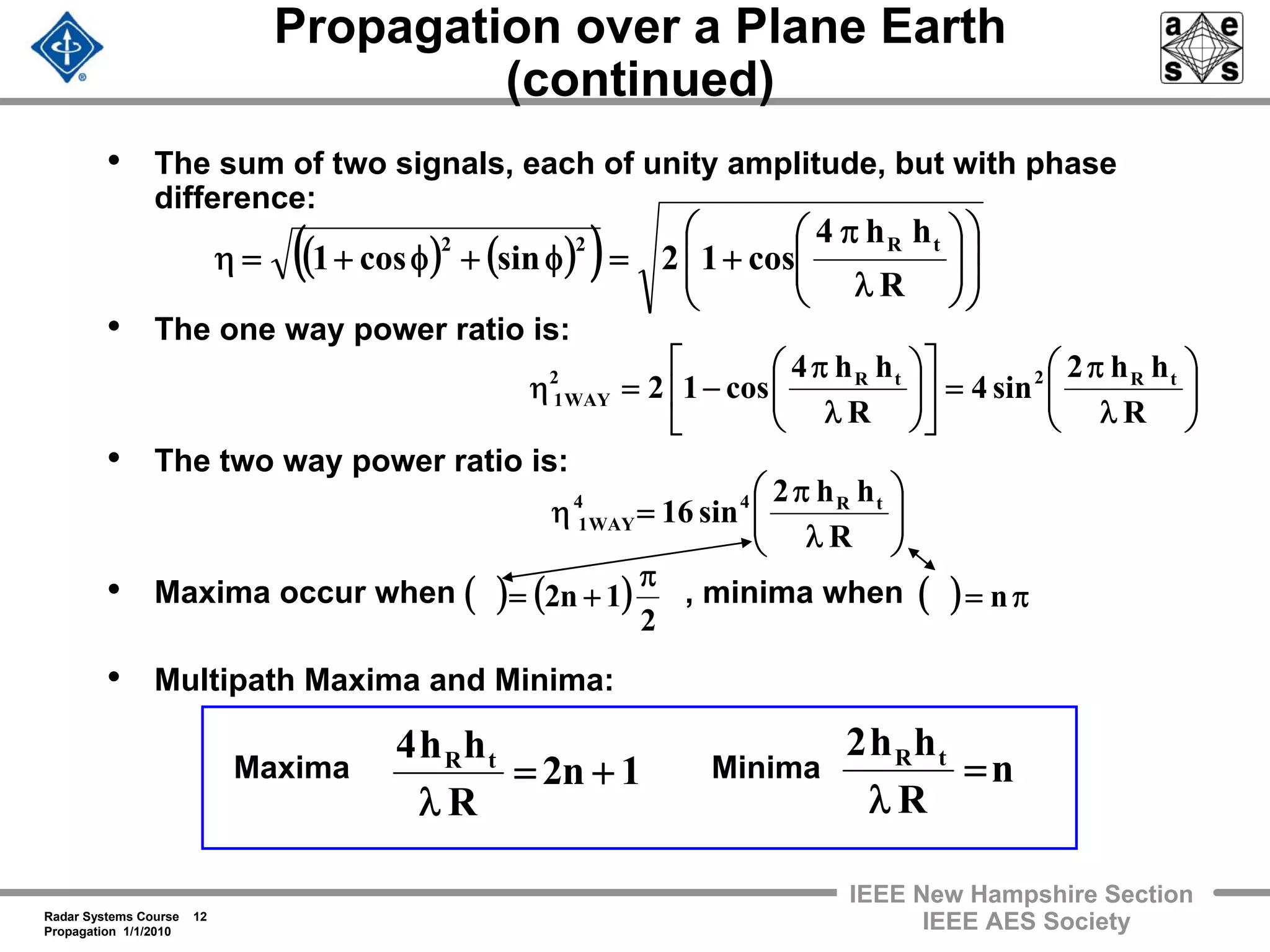 Radar Systems Course 12
Propagation 1/1/2010
IEEE New Hampshire Section
IEEE AES Society
Propagation over a Plane Earth
(continued)
• The sum of two signals, each of unity amplitude, but with phase
difference:
• The one way power ratio is:
• The two way power ratio is:
• Maxima occur when , minima when
• Multipath Maxima and Minima:
Maxima Minima
⎟⎟
⎠
⎞
⎜⎜
⎝
⎛
λ
π
=⎥
⎦
⎤
⎢
⎣
⎡
⎟⎟
⎠
⎞
⎜⎜
⎝
⎛
λ
π
−=η
R
hh2
sin4
R
hh4
cos12 tR2tR2
WAY1
( ) ( )( ) ⎟
⎟
⎠
⎞
⎜
⎜
⎝
⎛
⎟⎟
⎠
⎞
⎜⎜
⎝
⎛
λ
π
+=φ+φ+=η
R
hh4
cos12sincos1
tR22
1n2
R
hh4 tR
+=
λ
( ) ( )
2
1n2
π
+=
⎟⎟
⎠
⎞
⎜⎜
⎝
⎛
λ
π
=η
R
hh2
sin16 tR44
WAY1
( ) π= n
n
R
hh2 tR
=
λ
 