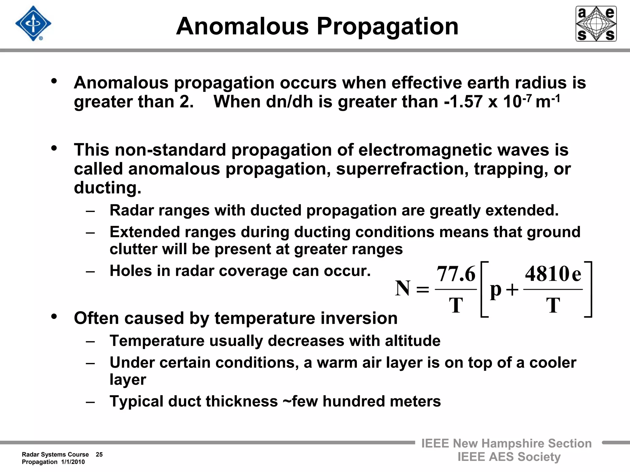 Radar Systems Course 25
Propagation 1/1/2010
IEEE New Hampshire Section
IEEE AES Society
Anomalous Propagation
• Anomalous propagation occurs when effective earth radius is
greater than 2. When dn/dh is greater than -1.57 x 10-7 m-1
• This non-standard propagation of electromagnetic waves is
called anomalous propagation, superrefraction, trapping, or
ducting.
– Radar ranges with ducted propagation are greatly extended.
– Extended ranges during ducting conditions means that ground
clutter will be present at greater ranges
– Holes in radar coverage can occur.
• Often caused by temperature inversion
– Temperature usually decreases with altitude
– Under certain conditions, a warm air layer is on top of a cooler
layer
– Typical duct thickness ~few hundred meters
⎥
⎦
⎤
⎢
⎣
⎡
+=
T
e4810
p
T
6.77
N
 