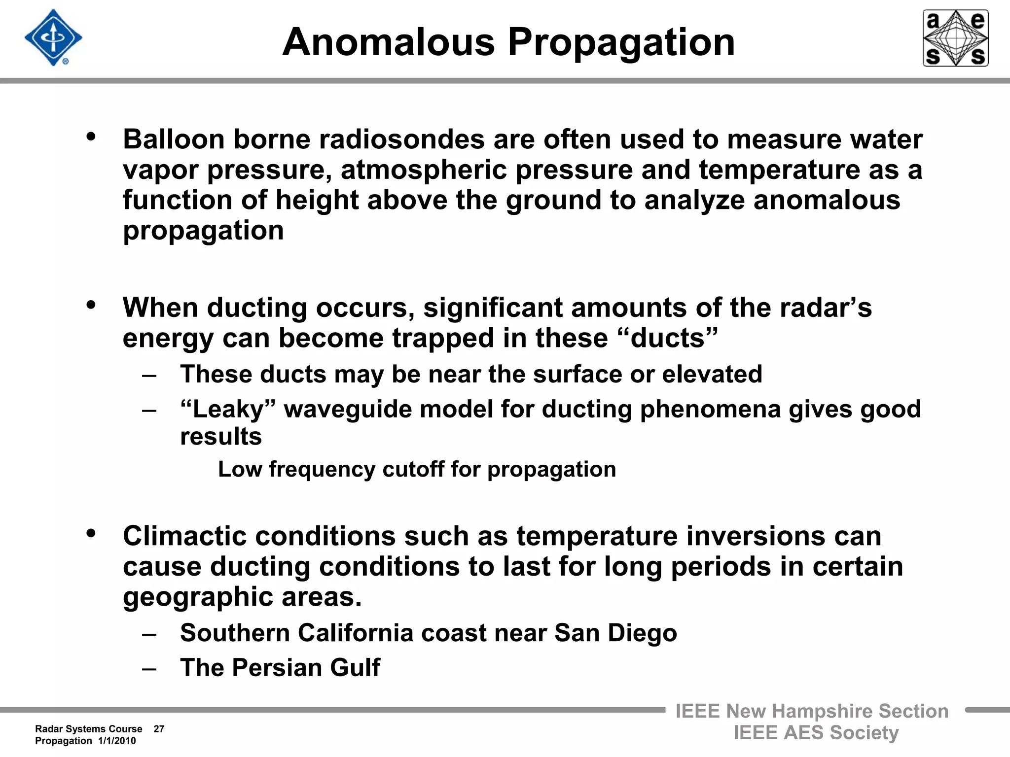 Radar Systems Course 27
Propagation 1/1/2010
IEEE New Hampshire Section
IEEE AES Society
Anomalous Propagation
• Balloon borne radiosondes are often used to measure water
vapor pressure, atmospheric pressure and temperature as a
function of height above the ground to analyze anomalous
propagation
• When ducting occurs, significant amounts of the radar’s
energy can become trapped in these “ducts”
– These ducts may be near the surface or elevated
– “Leaky” waveguide model for ducting phenomena gives good
results
Low frequency cutoff for propagation
• Climactic conditions such as temperature inversions can
cause ducting conditions to last for long periods in certain
geographic areas.
– Southern California coast near San Diego
– The Persian Gulf
 