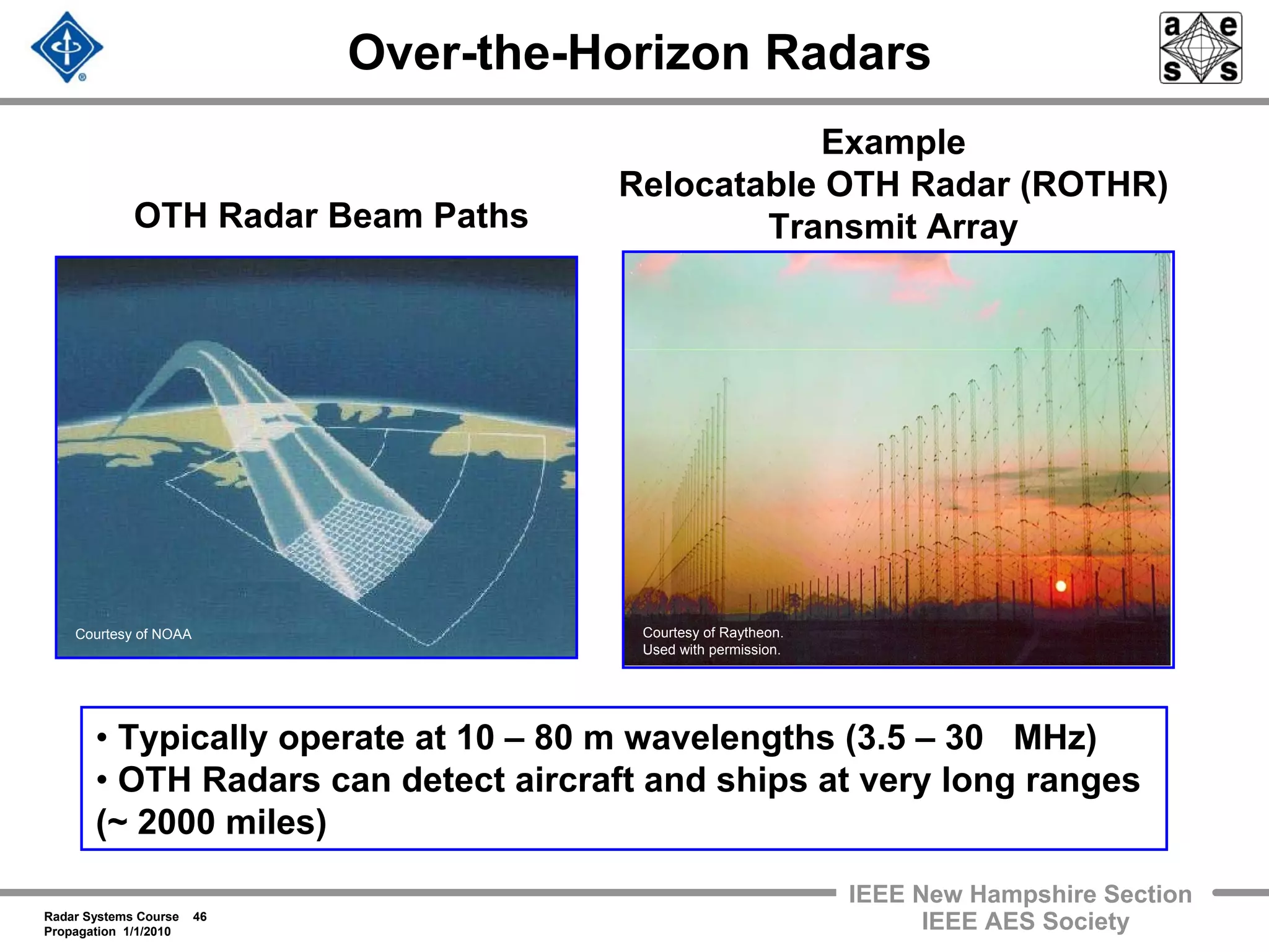 Radar Systems Course 46
Propagation 1/1/2010
IEEE New Hampshire Section
IEEE AES Society
Over-the-Horizon Radars
OTH Radar Beam Paths
• Typically operate at 10 – 80 m wavelengths (3.5 – 30 MHz)
• OTH Radars can detect aircraft and ships at very long ranges
(~ 2000 miles)
Example
Relocatable OTH Radar (ROTHR)
Transmit Array
Courtesy of Raytheon.
Used with permission.
Courtesy of NOAA
 