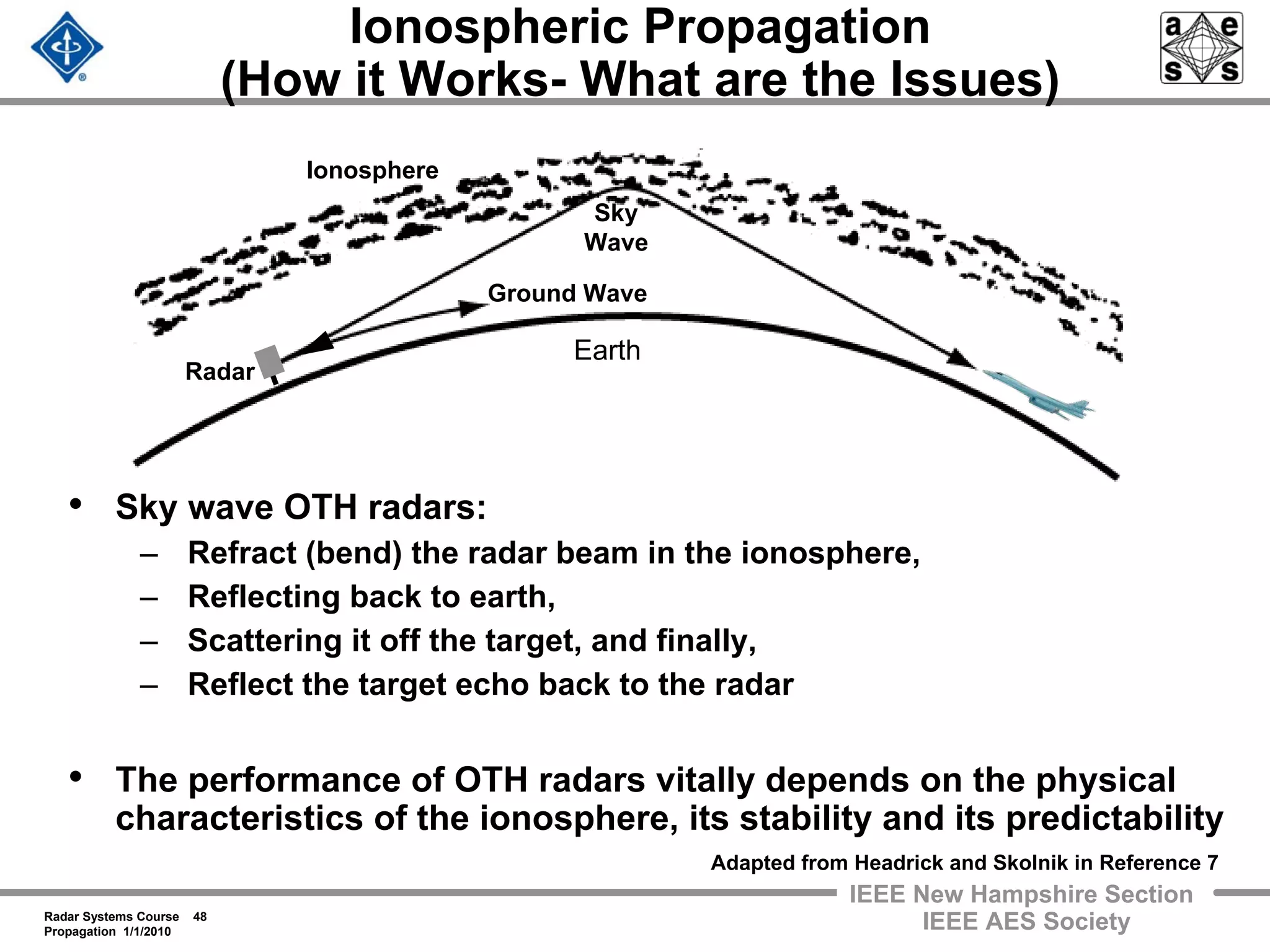 Radar Systems Course 48
Propagation 1/1/2010
IEEE New Hampshire Section
IEEE AES Society
Ionospheric Propagation
(How it Works- What are the Issues)
• Sky wave OTH radars:
– Refract (bend) the radar beam in the ionosphere,
– Reflecting back to earth,
– Scattering it off the target, and finally,
– Reflect the target echo back to the radar
• The performance of OTH radars vitally depends on the physical
characteristics of the ionosphere, its stability and its predictability
Radar
Ground Wave
Sky
Wave
Ionosphere
Earth
Adapted from Headrick and Skolnik in Reference 7
 
