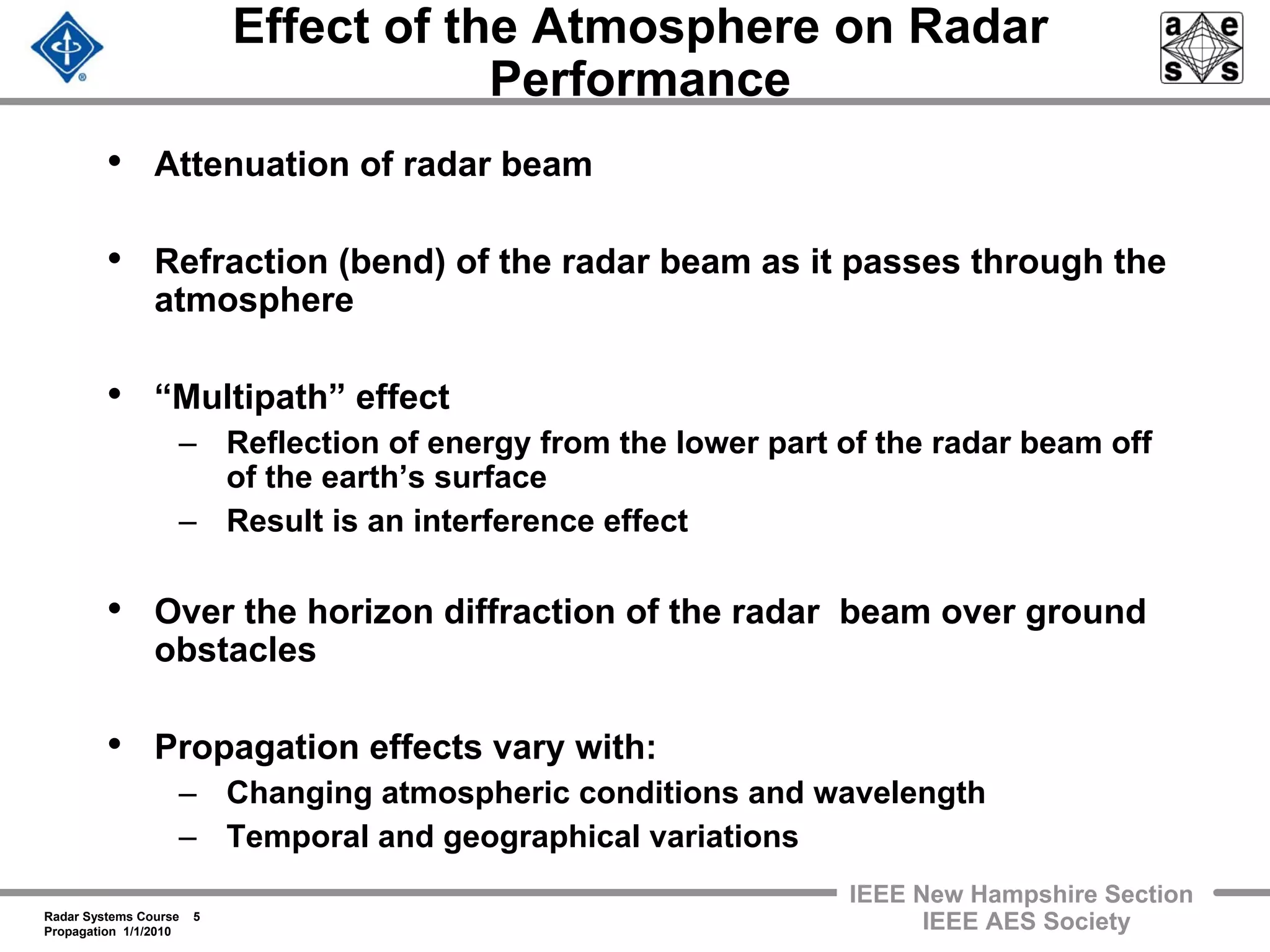 Radar Systems Course 5
Propagation 1/1/2010
IEEE New Hampshire Section
IEEE AES Society
Effect of the Atmosphere on Radar
Performance
• Attenuation of radar beam
• Refraction (bend) of the radar beam as it passes through the
atmosphere
• “Multipath” effect
– Reflection of energy from the lower part of the radar beam off
of the earth’s surface
– Result is an interference effect
• Over the horizon diffraction of the radar beam over ground
obstacles
• Propagation effects vary with:
– Changing atmospheric conditions and wavelength
– Temporal and geographical variations
 