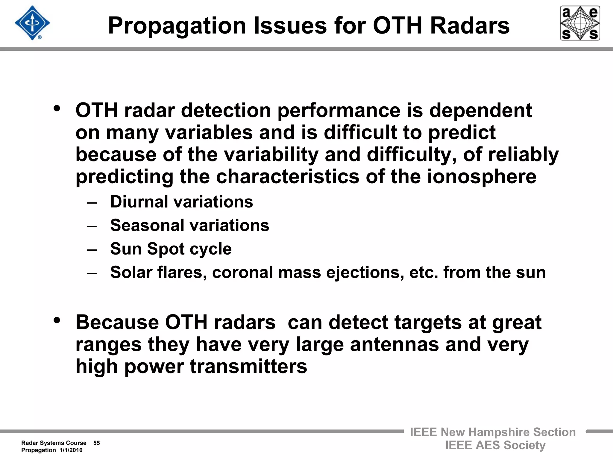 Radar Systems Course 55
Propagation 1/1/2010
IEEE New Hampshire Section
IEEE AES Society
Propagation Issues for OTH Radars
• OTH radar detection performance is dependent
on many variables and is difficult to predict
because of the variability and difficulty, of reliably
predicting the characteristics of the ionosphere
– Diurnal variations
– Seasonal variations
– Sun Spot cycle
– Solar flares, coronal mass ejections, etc. from the sun
• Because OTH radars can detect targets at great
ranges they have very large antennas and very
high power transmitters
 
