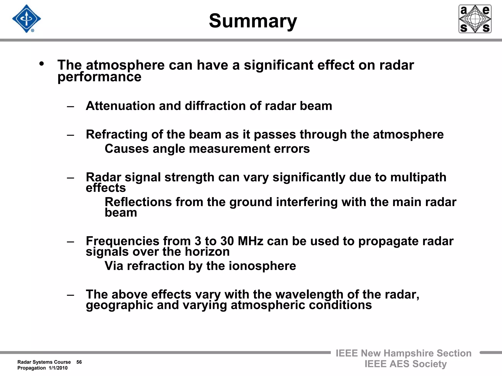 Radar Systems Course 56
Propagation 1/1/2010
IEEE New Hampshire Section
IEEE AES Society
Summary
• The atmosphere can have a significant effect on radar
performance
– Attenuation and diffraction of radar beam
– Refracting of the beam as it passes through the atmosphere
Causes angle measurement errors
– Radar signal strength can vary significantly due to multipath
effects
Reflections from the ground interfering with the main radar
beam
– Frequencies from 3 to 30 MHz can be used to propagate radar
signals over the horizon
Via refraction by the ionosphere
– The above effects vary with the wavelength of the radar,
geographic and varying atmospheric conditions
 