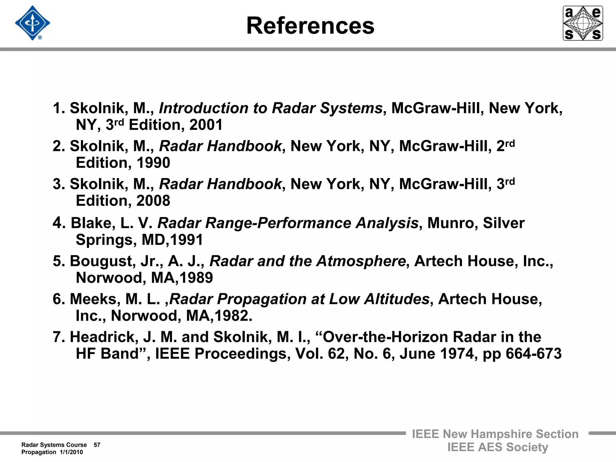 Radar Systems Course 57
Propagation 1/1/2010
IEEE New Hampshire Section
IEEE AES Society
References
1. Skolnik, M., Introduction to Radar Systems, McGraw-Hill, New York,
NY, 3rd Edition, 2001
2. Skolnik, M., Radar Handbook, New York, NY, McGraw-Hill, 2rd
Edition, 1990
3. Skolnik, M., Radar Handbook, New York, NY, McGraw-Hill, 3rd
Edition, 2008
4. Blake, L. V. Radar Range-Performance Analysis, Munro, Silver
Springs, MD,1991
5. Bougust, Jr., A. J., Radar and the Atmosphere, Artech House, Inc.,
Norwood, MA,1989
6. Meeks, M. L. ,Radar Propagation at Low Altitudes, Artech House,
Inc., Norwood, MA,1982.
7. Headrick, J. M. and Skolnik, M. I., “Over-the-Horizon Radar in the
HF Band”, IEEE Proceedings, Vol. 62, No. 6, June 1974, pp 664-673
 