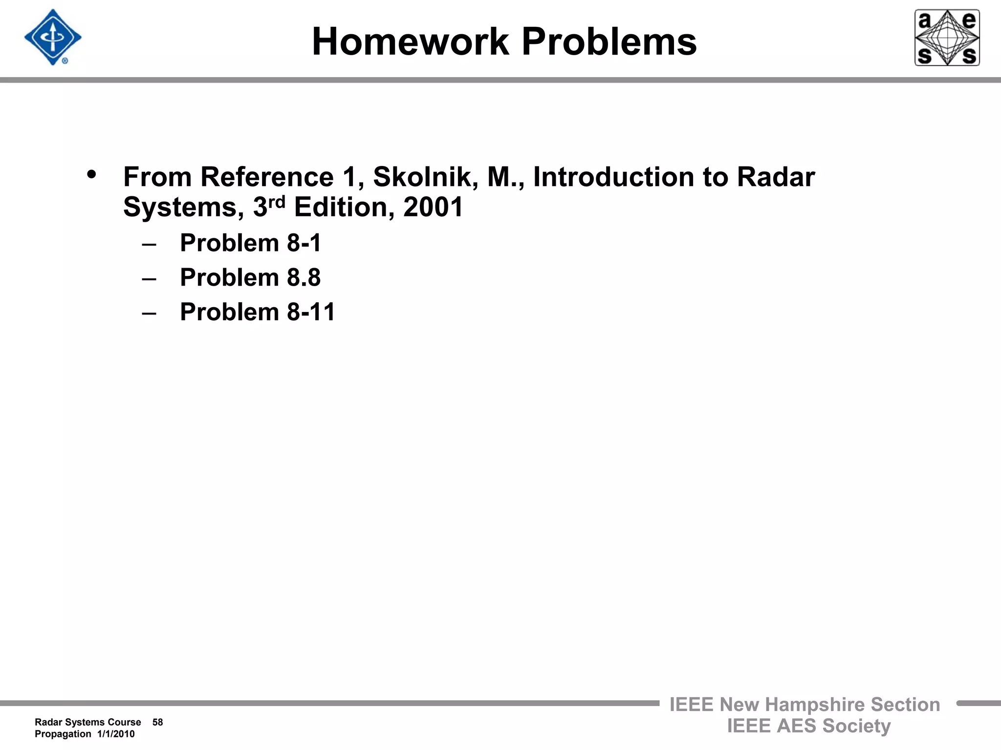 Radar Systems Course 58
Propagation 1/1/2010
IEEE New Hampshire Section
IEEE AES Society
Homework Problems
• From Reference 1, Skolnik, M., Introduction to Radar
Systems, 3rd Edition, 2001
– Problem 8-1
– Problem 8.8
– Problem 8-11
 