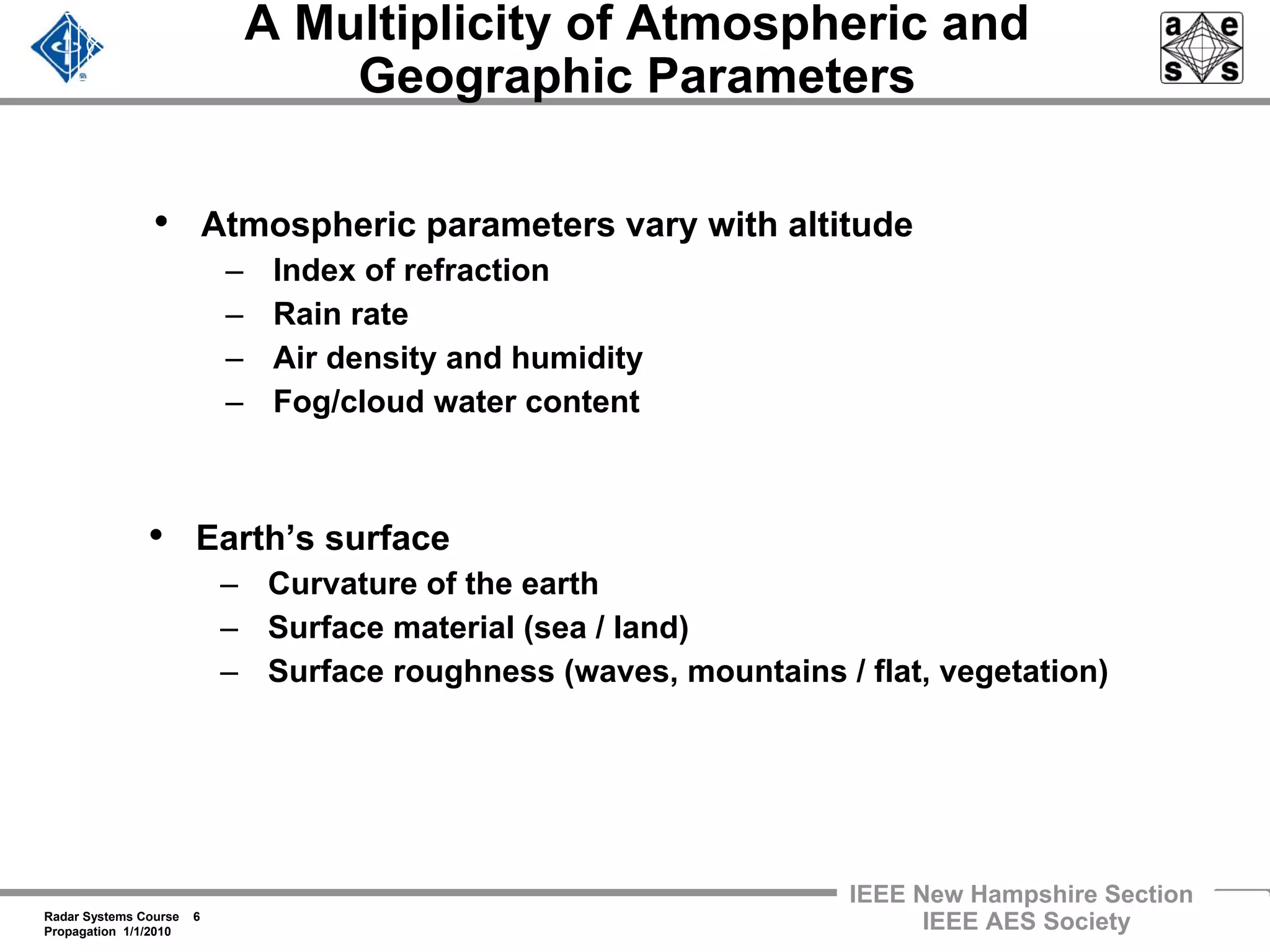 Radar Systems Course 6
Propagation 1/1/2010
IEEE New Hampshire Section
IEEE AES Society
A Multiplicity of Atmospheric and
Geographic Parameters
• Atmospheric parameters vary with altitude
– Index of refraction
– Rain rate
– Air density and humidity
– Fog/cloud water content
• Earth’s surface
– Curvature of the earth
– Surface material (sea / land)
– Surface roughness (waves, mountains / flat, vegetation)
 