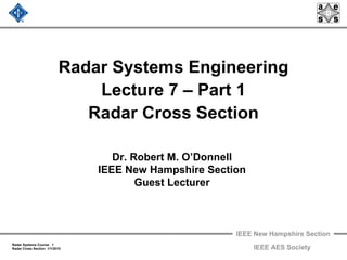 IEEE New Hampshire Section
Radar Systems Course 1
Radar Cross Section 1/1/2010 IEEE AES Society
Radar Systems Engineering
Lecture 7 – Part 1
Radar Cross Section
Dr. Robert M. O’Donnell
IEEE New Hampshire Section
Guest Lecturer
 