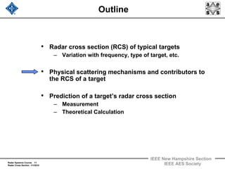 Radar Systems Course 11
Radar Cross Section 1/1/2010
IEEE New Hampshire Section
IEEE AES Society
Outline
• Radar cross section (RCS) of typical targets
– Variation with frequency, type of target, etc.
• Physical scattering mechanisms and contributors to
the RCS of a target
• Prediction of a target’s radar cross section
– Measurement
– Theoretical Calculation
 